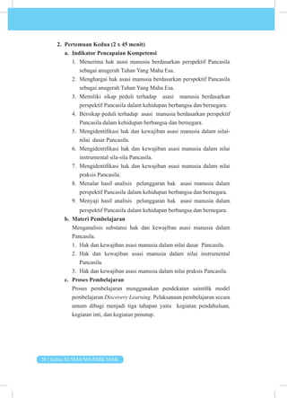 58 | Kelas XI SMA/MA/SMK/MAK
2. Pertemuan Kedua (2 x 45 menit)
a. Indikator Pencapaian Kompetensi
1. Menerima hak asasi manusia berdasarkan perspektif Pancasila
sebagai anugerah Tuhan Yang Maha Esa.
2. Menghargai hak asasi manusia berdasarkan perspektif Pancasila
sebagai anugerah Tuhan Yang Maha Esa.
3. Memiliki sikap peduli terhadap asasi manusia berdasarkan
perspektif Pancasila dalam kehidupan berbangsa dan bernegara.
4. Bersikap peduli terhadap asasi manusia berdasarkan perspektif
Pancasila dalam kehidupan berbangsa dan bernegara.
5. Mengidentifikasi hak dan kewajiban asasi manusia dalam nilai-
nilai dasar Pancasila.
6. Mengidentifikasi hak dan kewajiban asasi manusia dalam nilai
instrumental sila-sila Pancasila.
7. Mengidentifikasi hak dan kewajiban asasi manusia dalam nilai
praksis Pancasila.
8. Menalar hasil analisis pelanggaran hak asasi manusia dalam
perspektif Pancasila dalam kehidupan berbangsa dan bernegara.
9. Menyaji hasil analisis pelanggaran hak asasi manusia dalam
perspektif Pancasila dalam kehidupan berbangsa dan bernegara.
b. Materi Pembelajaran
Menganalisis substansi hak dan kewajiban asasi manusia dalam
Pancasila.
1. Hak dan kewajiban asasi manusia dalam nilai dasar Pancasila.
2. Hak dan kewajiban asasi manusia dalam nilai instrumental
Pancasila.
3. Hak dan kewajiban asasi manusia dalam nilai praksis Pancasila.
c. Proses Pembelajaran
Proses pembelajaran menggunakan pendekatan saintifik model
pembelajaran Discovery Learning. Pelaksanaan pembelajaran secara
umum dibagi menjadi tiga tahapan yaitu kegiatan pendahuluan,
kegiatan inti, dan kegiatan penutup.
 