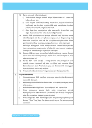 60 | Kelas XI SMA/MA/SMK/MAK
10) Peran guru pada tahap ini adalah :
a) Menyediakan berbagai sumber belajar seperti buku teks siswa dan
buku referensi lain.
b) Guru menjadi sumber belajar bagi peserta didik dengan memberikan
konfirmasi atas jawaban peserta didik, atau menjelaskan jawaban
pertanyaan kelompok yang tidak terjawab.
c) Guru dapat juga menunjukkan buku atau sumber belajar lain yang
dapat dijadikan referensi untuk menjawab pertanyaan.
11) Peserta didik menghubungkan berbagai informasi yang diperoleh, untuk
identifikasi jenis hak dan kewajiban asasi yang terkait dengan setiap sila
Pancasila, identifikasi jenis hak dan kewajiban asasi yang diatur dalam
peraturan perundang-undangan, menganalisis solusi untuk mencegah
terjadinya pelanggaran HAM, mengidentifikasi contoh-contoh perilaku
yang menunjukkan penghormatan terhadap hak asasi manusia yang dapat
ditampilkan dalam berbagai lingkungan kehidupan.
12) Peserta didik menyusun laporan hasil telaah/analisisnya. Laporan disusun
secara individu dan menjadi tugas peserta didik dan dikumpulkan pada
akhir pertemuan ini.
13) Peserta didik secara acak (2 - 3 orang) diminta untuk menyajikan hasil
analisis tentang substansi hak dan kewajiban asasi manusia dalam
Pancasila secara lisan. Peserta didik yang lain diminta untuk menanggapi
atau melengkapi hasil telaah tersebut.
14) Guru memberikan konfirmasi/penguatan atas jawaban peserta didik.
3. Kegiatan Penutup
1) Guru dan peserta didik membuat rangkuman atau simpulan kompetensi
yang telah dipelajari.
2) Guru dan peserta didik melakukan refleksi terhadap kegiatan yang sudah
dilaksanakan.
3) Guru memberikan umpan balik terhadap proses dan hasil belajar.
4) Guru menugaskan peserta didik untuk mengerjakan proyek
kewarganegaraan “Mari Meneliti” (lihat Buku Teks Siswa), hasil proyek
akan dipresentasikan pada pertemuan keempat.
5) Guru dan peserta didik menutup pelajaran dengan mengucapkan syukur
kepada Tuhan Yang Maha Esa karena pembelajaran berlangsung aman
dan tertib.
 