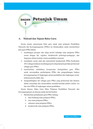 Buku Guru PPKn | 1
A. Maksud dan Tujuan Buku Guru
Secara umum, penyusunan buku guru untuk mata pelajaran Pendidikan
Pancasila dan Kewarganegaraan (PPKn) ini dimaksudkan untuk memfasilitasi
para guru PPKn dalam:
1. membangun persepsi dan sikap positif terhadap mata pelajaran PPKn
sesuai dengan ide, regulasi, karakteristik psikologis-pedagogis, dan
fungsinya dalam konteks sistem pendidikan nasional;
2. memahami secara utuh dan menyeluruh karakteristik PPKn Kurikulum
2013sebagailandasanmembangunpolasikapdanpolaperilakuprofesional
sebagai guru PPKn;
3. memfasilitasi tumbuhnya kesejawatan (kolegialitas) guru PPKn
untuk mewujudkan pembelajaran PPKn dan pengembangan budaya
kewarganegaraan di lingkungan satuan pendidikan dan lingkungan sosial-
kultural peserta didik; dan
4. mengembangkan diri sebagai guru PPKn yang profesional dan dinamis
dalam menyikapi dan memecahkan masalah-masalah praktis terkait visi
dan misi PPKn di lingkungan satuan pendidikan.
Secara khusus, Buku Guru Mata Pelajaran Pendidikan Pancasila dan
Kewarganegaraan ini disusun untuk hal-hal berikut.
1. Memberikan pemahaman guru PPKn tentang:
a. latar belakang mata pelajaran PPKn;
b. misi mata pelajaran PPKn;
c. substansi mata pelajaran PPKn;
d. karakteristik mata pelajaran PPKn;
BAGIAN
1
Petunjuk Umum
 