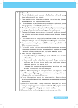 Buku Guru PPKn | 65
2. Kegiatan Inti
1) Peserta didik diminta untuk membaca buku Teks Bab1 sub bab C tentang
Kasus pelanggaran hak asasi manusia
2) Guru meminta peserta didik mencatat hal-hal yang penting dan mungkin
dapat dieksplorasi pada saat proses menganalisis.
3) Guru memberikan informasi tambahan terkait dengan wacana tersebut dengan
berbagai peristiwa sejenis dilingkungan peserta didik.
4) Pesertadidiksecarakelompokmengidentifikasisekaligusmencatatpertanyaan
yang ingin diketahui tentangKasus pelanggaran hak asasi manusia.
5) Guru membimbing dan terus mendorong peserta didik untuk terus menggali
rasa ingin tahu dengan yang mendalam tentang Kasus pelanggaran hak asasi
manusia.
6) Guru memberi motivasi dan penghargaan bagi kelompok yang menyusun
pertanyaan terbanyak dan sesuai dengan Indikator Pencapaian Kompetensi.
7) Guru mengamati keterampilan peserta didik secara perorangan dan kelompok
dalam menyusun pertanyaan.
8) Peserta didik mencari informasi dan mendiskusikan jawaban atas pertanyaan
yang disusun dan mencari jawaban Tugas mandiri 1.3, dan Tugas Kelompok
1.3 dengan membaca sumber lain yang relevan dari buku atau internet.
9) Peran guru pada tahap ini adalah :
a) Menyediakan berbagai sumber belajar seperti buku teks siswa dan buku
referensi lain.
b) Guru menjadi sumber belajar bagi peserta didik dengan memberikan
konfirmasi atas jawaban peserta didik, atau menjelaskan jawaban
pertanyaan kelompok yang tidak terjawab.
c) Guru dapat juga menunjukkan buku atau sumber belajar lain yang dapat
dijadikan referensi untuk menjawab pertanyaan.
10)Peserta didik menghubungkan berbagai informasi yang diperoleh, untuk
identifikasi penyebab pelanggaran hak asasi manusia, dan menganalisis kasus
pelanggaran hak asasi manusia di Indonesia.
11)Peserta didik menyusun laporan hasil telaah/analisisnya. Laporan disusun
secara individu dan menjadi tugas peserta didik dan dikumpulkan pada akhir
pertemuan ini.
12)Peserta didik secara acak (2 - 3 orang) diminta untuk menyajikan hasil analisis
tentang Kasus pelanggaran hak asasi manusia. Peserta didik yang lain diminta
untuk menanggapi atau melengkapi hasil analisis tersebut.
13)Guru memberikan konfirmasi/penguatan atas jawaban peserta didik.
 