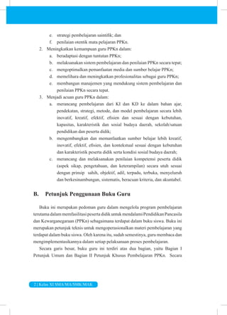 2 | Kelas XI SMA/MA/SMK/MAK
e. strategi pembelajaran saintifik; dan
f. penilaian otentik mata pelajaran PPKn.
2. Meningkatkan kemampuan guru PPKn dalam:
a. beradaptasi dengan tuntutan PPKn;
b. melaksanakan sistem pembelajaran dan penilaian PPKn secara tepat;
c. mengoptimalkan pemanfaatan media dan sumber belajar PPKn;
d. memelihara dan meningkatkan profesionalitas sebagai guru PPKn;
e. membangun manajemen yang mendukung sistem pembelajaran dan
penilaian PPKn secara tepat.
3. Menjadi acuan guru PPKn dalam:
a. merancang pembelajaran dari KI dan KD ke dalam bahan ajar,
pendekatan, strategi, metode, dan model pembelajaran secara lebih
inovatif, kreatif, efektif, efisien dan sesuai dengan kebutuhan,
kapasitas, karakteristik dan sosial budaya daerah, sekolah/satuan
pendidikan dan peserta didik;
b. mengembangkan dan memanfaatkan sumber belajar lebih kreatif,
inovatif, efektif, efisien, dan kontekstual sesuai dengan kebutuhan
dan karakteristik peserta didik serta kondisi sosial budaya daerah;
c. merancang dan melaksanakan penilaian kompetensi peserta didik
(aspek sikap, pengetahuan, dan keterampilan) secara utuh sesuai
dengan prinsip sahih, objektif, adil, terpadu, terbuka, menyeluruh
dan berkesinambungan, sistematis, beracuan kriteria, dan akuntabel.
B. Petunjuk Penggunaan Buku Guru
Buku ini merupakan pedoman guru dalam mengelola program pembelajaran
terutama dalam memfasilitasi peserta didik untuk mendalami Pendidikan Pancasila
dan Kewarganegaraan (PPKn) sebagaimana terdapat dalam buku siswa. Buku ini
merupakan petunjuk teknis untuk mengoperasionalkan materi pembelajaran yang
terdapat dalam buku siswa. Oleh karena itu, sudah semestinya, guru membaca dan
mengimplementasikannya dalam setiap pelaksanaan proses pembelajaran.
Secara garis besar, buku guru ini terdiri atas dua bagian, yaitu Bagian I
Petunjuk Umum dan Bagian II Petunjuk Khusus Pembelajaran PPKn. Secara
 