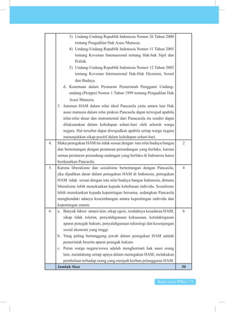 Buku Guru PPKn | 75
3) Undang-Undang Republik Indonesia Nomor 26 Tahun 2000
tentang Pengadilan Hak Asasi Manusia.
4) Undang-Undang Republik Indonesia Nomor 11 Tahun 2005
tentang Kovenan Internasional tentang Hak-hak Sipil dan
Politik.
5) Undang-Undang Republik Indonesia Nomor 12 Tahun 2005
tentang Kovenan Internasional Hak-Hak Ekonomi, Sosial
dan Budaya.
d. Ketentuan dalam Peraturan Pemerintah Pengganti Undang-
undang (Perppu) Nomor 1 Tahun 1999 tentang Pengadilan Hak
Asasi Manusia.
3. Jaminan HAM dalam nilai ideal Pancasila yaitu antara lain Hak
asasi manusia dalam nilai praksis Pancasila dapat terwujud apabila
nilai-nilai dasar dan instrumental dari Panacasila itu sendiri dapat
dilaksanakan dalam kehidupan sehari-hari oleh seluruh warga
negara. Hal tersebut dapat diwujudkan apabila setiap warga negara
menunjukkan sikap positif dalam kehidupan sehari-hari.
4. Maka penegakan HAM itu tidak sesuai dengan tata nilai budaya bangsa
dan bertentangan dengan peraturan perundangan yang berlaku, karena
semua peraturan perundang-undangan yang berlaku di Indonesia harus
berdasarkan Pancasila.
2
5. Karena liberalisme dan sosialisme bertentangan dengan Pancasila,
jika dijadikan dasar dalam penegakan HAM di Indonesia, penegakan
HAM tidak sesuai dengan tata nilai budaya bangsa Indonesia, dimana
liberalisme lebih menekankan kepada kebebasan individu. Sosialisme
lebih menekankan kepada kepentingan bersama, sedangkan Pancasila
menghendaki adanya keseimbangan antara kepentingan individu dan
kepentingan umum.
4
6. a. Banyak faktor antara lain; sikap egois, rendahnya kesadaran HAM,
sikap tidak toleran, penyalahgunaan kekuasaan, ketidaktegasan
aparat penegak hukum, penyalahgunaan teknologi dan kesenjangan
sosial ekonomi yang tinggi.
b. Yang paling bertanggung jawab dalam penegakan HAM adalah
pemerintah beserta aparat penegak hukum.
c. Peran warga negara/siswa adalah menghormati hak asasi orang
lain, mendukung setiap upaya dalam menegakan HAM, melakukan
pembelaan terhadap orang yang menjadi korban pelanggaran HAM.
6
Jumlah Skor 30
 