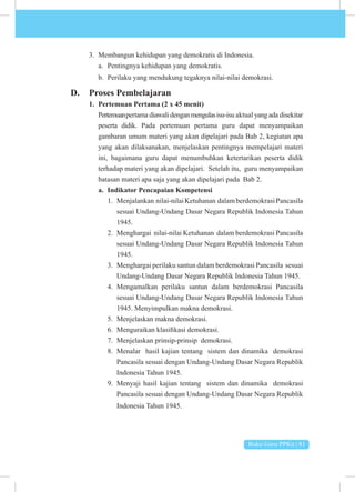 Buku Guru PPKn | 81
3. Membangun kehidupan yang demokratis di Indonesia.
a. Pentingnya kehidupan yang demokratis.
b. Perilaku yang mendukung tegaknya nilai-nilai demokrasi.
D. Proses Pembelajaran
1. Pertemuan Pertama (2 x 45 menit)
Pertemuanpertama diawali denganmengulasisu-isu aktual yang ada disekitar
peserta didik. Pada pertemuan pertama guru dapat menyampaikan
gambaran umum materi yang akan dipelajari pada Bab 2, kegiatan apa
yang akan dilaksanakan, menjelaskan pentingnya mempelajari materi
ini, bagaimana guru dapat menumbuhkan ketertarikan peserta didik
terhadap materi yang akan dipelajari. Setelah itu, guru menyampaikan
batasan materi apa saja yang akan dipelajari pada Bab 2.
a. Indikator Pencapaian Kompetensi
1. Menjalankan nilai-nilaiKetuhanan dalamberdemokrasiPancasila
sesuai Undang-Undang Dasar Negara Republik Indonesia Tahun
1945.
2. Menghargai nilai-nilai Ketuhanan dalam berdemokrasi Pancasila
sesuai Undang-Undang Dasar Negara Republik Indonesia Tahun
1945.
3. Menghargai perilaku santun dalam berdemokrasi Pancasila sesuai
Undang-Undang Dasar Negara Republik Indonesia Tahun 1945.
4. Mengamalkan perilaku santun dalam berdemokrasi Pancasila
sesuai Undang-Undang Dasar Negara Republik Indonesia Tahun
1945. Menyimpulkan makna demokrasi.
5. Menjelaskan makna demokrasi.
6. Menguraikan klasifikasi demokrasi.
7. Menjelaskan prinsip-prinsip demokrasi.
8. Menalar hasil kajian tentang sistem dan dinamika demokrasi
Pancasila sesuai dengan Undang-Undang Dasar Negara Republik
Indonesia Tahun 1945.
9. Menyaji hasil kajian tentang sistem dan dinamika demokrasi
Pancasila sesuai dengan Undang-Undang Dasar Negara Republik
Indonesia Tahun 1945.
 
