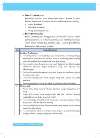 82 | Kelas XI SMA/MA/SMK/MAK
b. Materi Pembelajaran
Pertemuan pertama akan mempelajari materi Subbab A, yaitu
Hakikat Demokrasi. Pertemuan ini akan membahas materi tentang;
1. Makna demokrasi.
2. Klasifikasi demokrasi.
3. Prinsip-prinsip demokrasi.
c. Proses Pembelajaran
Proses pembelajaran menggunakan pendekatan saintifik model
pembelajaran Discovery Learning. Pelaksanaan pembelajaran secara
umum dibagi menjadi tiga tahapan, yaitu kegiatan pendahuluan,
kegiatan inti, dan kegiatan penutup.
No. Uraian Kegiatan
1. Kegiatan Pendahuluan
1. Guru mengondisikan suasana belajar yang menyenangkan, misalnya dengan
menayangkan video motivasi, bercerita kejadian nyata yang pernah dialami
oleh guru yang berkaitan dengan topik yang akan dibahas.
2. Guru mendiskusikan kompetensi yang sudah dipelajari dan dikembangkan
sebelumnya berkaitan dengan kompetensi yang akan dipelajari dan
dikembangkan.
3. Guru menyampaikan kompetensi yang akan dicapai dan manfaatnya dalam
kehidupan sehari-hari.
4. Guru menyampaikan garis besar cakupan materi dan kegiatan yang akan
dilakukan.
5. Guru menyampaikan lingkup dan teknik penilaian yang akan digunakan.
2. Kegitan Inti
1. Peserta didik dibagi menjadi beberapa kelompok yang beranggotakan 3-5
orang.
2. Peserta didik diminta untuk membaca buku teks Bab 2 Subbab A tentang
Hakikat Demokrasi (Buku Siswa hal. 38-45).
3. Guru meminta peserta didik untuk menganalisis suatu permasalahan terkait
dengan puisi Demokrasi Kebun Binatang.
4. Guru meminta peserta didik mencatat hal-hal yang penting terkait dengan
materi yang telah dibaca.
5. Guru memberikan informasi tambahan terkait dengan wacana tersebut dengan
berbagai peristiwa sejenis di lingkungan peserta didik.
 