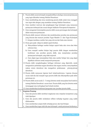 Buku Guru PPKn | 83
6. Peserta didik secara kelompok mengidentifikasi sekaligus mencatat pertanyaan
yang ingin diketahui tentang Hakikat Demokrasi.
7. Guru membimbing dan terus mendorong peserta didik untuk terus menggali
rasa ingin tahu dengan yang mendalam tentang Hakikat Demokrasi.
8. Guru memberi motivasi dan penghargaan bagi kelompok yang menyusun
pertanyaan terbanyak dan sesuai dengan Indikator Pencapaian Kompetensi.
9. Guru mengamati keterampilan peserta didik secara perorangan dan kelompok
dalam menyusun pertanyaan.
10. Peserta didik mencari informasi dan mendiskusikan jawaban atas pertanyaan
yang disusun dan mencari jawaban Tugas Mandiri 2.1 dan Tugas Kelompok
2.1 dengan membaca sumber lain yang relevan dari buku atau internet.
11. Peran guru pada tahap ini adalah seperti berikut.
a) Menyediakan berbagai sumber belajar seperti buku teks siswa dan buku
referensi lain.
b) Guru menjadi sumber belajar bagi peserta didik dengan memberikan
konfirmasi atas jawaban peserta didik, atau menjelaskan jawaban
pertanyaan kelompok yang tidak terjawab.
c) Guru dapat juga menunjukkan buku atau sumber belajar lain yang dapat
dijadikan referensi untuk menjawab pertanyaan.
12. Peserta didik menghubungkan berbagai informasi yang diperoleh, untuk
menganalisis perbedaan negara demokrasi dan negara otoriter, menyimpulkan
makna sistem demokrasi dan menganlisis pelaksanaan prinsip-prinsip
demokrasi.
13. Peserta didik menyusun laporan hasil telaah/analisisnya. Laporan disusun
secara individu dan menjadi tugas peserta didik dan dikumpulkan pada akhir
pertemuan ini.
14. Peserta didik secara acak (2 - 3 orang) diminta untuk menyajikan hasil analisis
tentang Hakikat Demokrasi secara lisan. Peserta didik yang lain diminta untuk
menanggapi atau melengkapi hasil telaah tersebut.
15. Guru memberikan konfirmasi/penguatan atas jawaban peserta didik.
3. Kegiatan Penutup
1. Guru dan peserta didik membuat rangkuman atau simpulan kompetensi yang
telah dipelajari.
2. Guru dan peserta didik melakukan refleksi terhadap kegiatan yang sudah
dilaksanakan.
3. Guru memberikan umpan balik terhadap proses dan hasil belajar.
4. Guru memberikan tugas individu atau kelompok untuk pertemuan berikutnya.
 