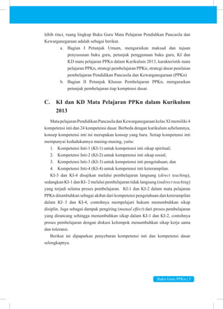 Buku Guru PPKn | 3
lebih rinci, ruang lingkup Buku Guru Mata Pelajaran Pendidikan Pancasila dan
Kewarganegaraan adalah sebagai berikut.
a. Bagian I Petunjuk Umum, menguraikan maksud dan tujuan
penyusunan buku guru, petunjuk penggunaan buku guru, KI dan
KD mata pelajaran PPKn dalam Kurikulum 2013, karakteristik mata
pelajaran PPKn, strategi pembelajaran PPKn, strategi dasar penilaian
pembelajaran Pendidikan Pancasila dan Kewarganegaraan (PPKn)
b. Bagian II Petunjuk Khusus Pembelajaran PPKn, menguraikan
petunjuk pembelajaran tiap komptensi dasar.
C. KI dan KD Mata Pelajaran PPKn dalam Kurikulum
2013
MatapelajaranPendidikanPancasiladanKewarganegaraankelasXImemiliki4
kompetensi inti dan 24 kompetensi dasar. Berbeda dengan kurikulum sebelumnya,
konsep kompetensi inti ini merupakan konsep yang baru. Setiap kompetensi inti
mempunyai kedudukannya masing-masing, yaitu:
1. Kompetensi Inti-1 (KI-1) untuk kompetensi inti sikap spiritual;
2. Kompetensi Inti-2 (KI-2) untuk kompetensi inti sikap sosial;
3. Kompetensi Inti-3 (KI-3) untuk kompetensi inti pengetahuan; dan
4. Kompetensi Inti-4 (KI-4) untuk kompetensi inti keterampilan.
KI-3 dan KI-4 disajikan melalui pembelajaran langsung (direct teaching),
sedangkan KI-1 dan KI- 2 melalui pembelajaran tidak langsung (indirect teaching)
yang terjadi selama proses pembelajaran. KI-1 dan KI-2 dalam mata pelajaran
PPKn ditumbuhkan sebagai akibat dari kompetensi pengetahuan dan keterampilan
dalam KI–3 dan KI-4, contohnya mempelajari hukum menumbuhkan sikap
disiplin. Juga sebagai dampak pengiring (mutual effect) dari proses pembelajaran
yang dirancang sehingga menumbuhkan sikap dalam KI-1 dan KI-2, contohnya
proses pembelajaran dengan diskusi kelompok menumbuhkan sikap kerja sama
dan toleransi.
Berikut ini dipaparkan penyebaran kompetensi inti dan kompetensi dasar
selengkapnya.
 