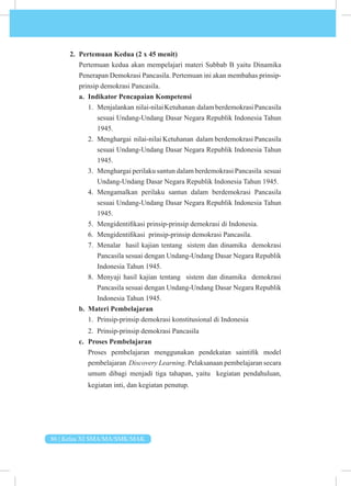 86 | Kelas XI SMA/MA/SMK/MAK
2. Pertemuan Kedua (2 x 45 menit)
Pertemuan kedua akan mempelajari materi Subbab B yaitu Dinamika
Penerapan Demokrasi Pancasila. Pertemuan ini akan membahas prinsip-
prinsip demokrasi Pancasila.
a. Indikator Pencapaian Kompetensi
1. Menjalankan nilai-nilaiKetuhanan dalamberdemokrasiPancasila
sesuai Undang-Undang Dasar Negara Republik Indonesia Tahun
1945.
2. Menghargai nilai-nilai Ketuhanan dalam berdemokrasi Pancasila
sesuai Undang-Undang Dasar Negara Republik Indonesia Tahun
1945.
3. Menghargai perilaku santun dalam berdemokrasi Pancasila sesuai
Undang-Undang Dasar Negara Republik Indonesia Tahun 1945.
4. Mengamalkan perilaku santun dalam berdemokrasi Pancasila
sesuai Undang-Undang Dasar Negara Republik Indonesia Tahun
1945.
5. Mengidentifikasi prinsip-prinsip demokrasi di Indonesia.
6. Mengidentifikasi prinsip-prinsip demokrasi Pancasila.
7. Menalar hasil kajian tentang sistem dan dinamika demokrasi
Pancasila sesuai dengan Undang-Undang Dasar Negara Republik
Indonesia Tahun 1945.
8. Menyaji hasil kajian tentang sistem dan dinamika demokrasi
Pancasila sesuai dengan Undang-Undang Dasar Negara Republik
Indonesia Tahun 1945.
b. Materi Pembelajaran
1. Prinsip-prinsip demokrasi konstitusional di Indonesia
2. Prinsip-prinsip demokrasi Pancasila
c. Proses Pembelajaran
Proses pembelajaran menggunakan pendekatan saintifik model
pembelajaran Discovery Learning. Pelaksanaan pembelajaran secara
umum dibagi menjadi tiga tahapan, yaitu kegiatan pendahuluan,
kegiatan inti, dan kegiatan penutup.
 