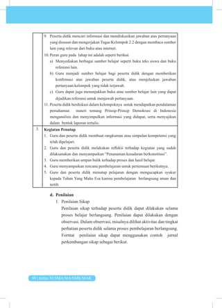 88 | Kelas XI SMA/MA/SMK/MAK
9. Peserta didik mencari informasi dan mendiskusikan jawaban atas pertanyaan
yang disusun dan mengerjakan Tugas Kelompok 2.2 dengan membaca sumber
lain yang relevan dari buku atau internet.
10. Peran guru pada tahap ini adalah seperti berikut.
a) Menyediakan berbagai sumber belajar seperti buku teks siswa dan buku
referensi lain.
b) Guru menjadi sumber belajar bagi peserta didik dengan memberikan
konfirmasi atas jawaban peserta didik, atau menjelaskan jawaban
pertanyaan kelompok yang tidak terjawab.
c) Guru dapat juga menunjukkan buku atau sumber belajar lain yang dapat
dijadikan referensi untuk menjawab pertanyaan.
11. Peserta didik berdiskusi dalam kelompoknya untuk mendapatkan pendalaman
pemahaman materi tentang Prinsip-Prinsip Demokrasi di Indonesia
menganalisis dan menyimpulkan informasi yang didapat, serta menyajikan
dalam bentuk laporan tertulis.
3. Kegiatan Penutup
1. Guru dan peserta didik membuat rangkuman atau simpulan kompetensi yang
telah dipelajari.
2. Guru dan peserta didik melakukan refleksi terhadap kegiatan yang sudah
dilaksanakan dan menyampaikan “Penanaman kesadaran berkonstitusi”.
3. Guru memberikan umpan balik terhadap proses dan hasil belajar.
4. Guru menyampaikan rencana pembelajaran untuk pertemuan berikutnya.
5. Guru dan peserta didik menutup pelajaran dengan mengucapkan syukur
kepada Tuhan Yang Maha Esa karena pembelajaran berlangsung aman dan
tertib.
d. Penilaian
1. Penilaian Sikap
Penilaian sikap terhadap peserta didik dapat dilakukan selama
proses belajar berlangsung. Penilaian dapat dilakukan dengan
observasi. Dalam observasi, misalnya dilihat aktivitas dan tingkat
perhatian peserta didik selama proses pembelajaran berlangsung.
Format penilaian sikap dapat menggunakan contoh jurnal
perkembangan sikap sebagai berikut.
 