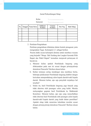 Buku Guru PPKn | 89
Jurnal Perkembangan Sikap
			Kelas 		: ……..............…….
			 Semester : ……..............…….
No. Tanggal Nama Siswa
Indikator
Perilaku
Catatan
Perilaku
Pos/ Neg Butir Sikap
2. Penilaian Pengetahuan
Penilaian pengetahuan dilakukan dalam bentuk penugasan yaitu
mengerjakan Tugas Kelompok 2.2 sebagai berikut.
Peserta didik secara kelompok diminta untuk membaca wacana
yang berjudul “Warga Deli Serdang dan Langkat Serentak Pilih
Bupati dan Wakil Bupati” kemudian menjawab pertanyaan di
bawah ini.
a. Menurut kalian apakah Pemilukada langsung yang
dilaksanakan pada saat ini sesuai dengan prinsip-prinsip
demokrasi Pancasila? Berikan alasan kalian.
b. Kalian tentunya sering mendengar atau membaca berita,
beberapa pelaksanaan Pemilukada langsung diakhiri dengan
kericuhan antarpendukung calon kepala daerah/wakil kepala
daerah. Menurut kalian, apa saja penyebab terjadinya hal
tersebut?
c. Selain itu, hasil Pemilukada langsung juga banyak yang
tidak diterima oleh pasangan calon yang kalah. Mereka
melayangkan gugutan hasil Pemilukada ke Mahkamah
Konstitusi. Menurut kalian, apa saja yang menyebabkan
tidak diterima hasil Pemilukada oleh pasangan calon kepala
daerah/wakil kepala daerah yang kalah dalam pemilihan?
Apakah sikap tidak menerima kekalahan tersebut sesuai
dengan prinsip-prinsip demokrasi Pancasila? Berikan alasan
kalian.
 