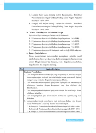 Buku Guru PPKn | 91
7. Menalar hasil kajian tentang sistem dan dinamika demokrasi
Pancasila sesuai dengan Undang-Undang Dasar Negara Republik
Indonesia Tahun 1945.
8. Menyaji hasil kajian tentang sistem dan dinamika demokrasi
Pancasila sesuai dengan Undang-Undang Dasar Negara Republik
Indonesia Tahun 1945.
b. Materi Pembelajaran Pertemuan Ketiga
Periodisasi Perkembangan Demokrasi di Indonesia.
1. Pelaksanaan demokrasi di Indonesia pada periode 1945-1949.
2. Pelaksanaan demokrasi di Indonesia pada periode 1949-1959.
3. Pelaksanaan demokrasi di Indonesia pada periode 1959-1965.
4. Pelaksanaan demokrasi di Indonesia pada periode 1965-1998.
5. Pelaksanaan demokrasi di Indonesia pada periode 1998-sekarang.
c. Proses Pembelajaran
Proses pembelajaran menggunakan pendekatan saintifik model
pembelajaran Discovery Learning. Pelaksanaan pembelajaran secara
umum dibagi menjadi tiga tahapan, yaitu kegiatan pendahuluan,
kegiatan inti, dan kegiatan penutup.
No Uraian Kegiatan
1. Kegiatan Pendahuluan
1. Guru mengondisikan suasana belajar yang menyenangkan, misalnya dengan
menayangkan video motivasi, bercerita kejadian nyata yang pernah dialami
oleh guru yang berkaitan dengan topik yang akan dibahas.
2. Guru mendiskusikan kompetensi yang sudah dipelajari dan dikembangkan
sebelumnya berkaitan dengan kompetensi yang akan dipelajari dan
dikembangkan.
3. Guru menyampaikan kompetensi yang akan dicapai dan manfaatnya dalam
kehidupan sehari-hari.
4. Guru menyampaikan garis besar cakupan materi dan kegiatan yang akan
dilakukan.
5. Menyampaikan teknik pembelajaran pada pertemuan kedua, yaitu dengan
Model Pembelajaran Discovery melalui diskusi kelompok.
• Kelompok 1: Pelaksanaan Demokrasi di Indonesia periode 1945 - 1949.
• Kelompok 2: Pelaksanaan Demokrasi di Indonesia periode 1949 - 1950.
• Kelompok 3: Pelaksanaan Demokrasi di Indonesia periode 1950 - 1959.
 