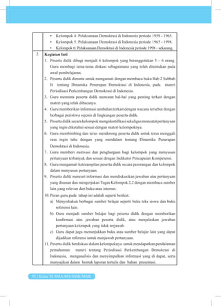 92 | Kelas XI SMA/MA/SMK/MAK
• Kelompok 4: Pelaksanaan Demokrasi di Indonesia periode 1959 - 1965.
• Kelompok 5: Pelaksanaan Demokrasi di Indonesia periode 1965 - 1998.
• Kelompok 6: Pelaksanaan Demokrasi di Indonesia periode 1998 - sekarang.
2. Kegiatan Inti
1. Peserta didik dibagi menjadi 6 kelompok yang beranggotakan 5 – 6 orang.
Guru membagi tema-tema diskusi sebagaimana yang telah ditentukan pada
awal pembelajaran.
2. Peserta didik diminta untuk mengamati dengan membaca buku Bab 2 Subbab
B tentang Dinamika Penerapan Demokrasi di Indonesia, pada materi
Periodisasi Perkembangan Demokrasi di Indonesia.
3. Guru meminta peserta didik mencatat hal-hal yang penting terkait dengan
materi yang telah dibacanya.
4. Guru memberikan informasi tambahan terkait dengan wacana tersebut dengan
berbagai peristiwa sejenis di lingkungan peserta didik.
5. Peserta didik secara kelompok mengidentifikasi sekaligus mencatat pertanyaan
yang ingin diketahui sesuai dengan materi kelompoknya.
6. Guru membimbing dan terus mendorong peserta didik untuk terus menggali
rasa ingin tahu dengan yang mendalam tentang Dinamika Penerapan
Demokrasi di Indonesia.
7. Guru memberi motivasi dan penghargaan bagi kelompok yang menyusun
pertanyaan terbanyak dan sesuai dengan Indikator Pencapaian Kompetensi.
8. Guru mengamati keterampilan peserta didik secara perorangan dan kelompok
dalam menyusun pertanyaan.
9. Peserta didik mencari informasi dan mendiskusikan jawaban atas pertanyaan
yang disusun dan mengerjakan Tugas Kelompok 2.2 dengan membaca sumber
lain yang relevan dari buku atau internet.
10. Peran guru pada tahap ini adalah seperti berikut.
a) Menyediakan berbagai sumber belajar seperti buku teks siswa dan buku
referensi lain.
b) Guru menjadi sumber belajar bagi peserta didik dengan memberikan
konfirmasi atas jawaban peserta didik, atau menjelaskan jawaban
pertanyaan kelompok yang tidak terjawab.
c) Guru dapat juga menunjukkan buku atau sumber belajar lain yang dapat
dijadikan referensi untuk menjawab pertanyaan.
11. Peserta didik berdiskusi dalam kelompoknya untuk mendapatkan pendalaman
pemahaman materi tentang Periodisasi Perkembangan Demokrasi di
Indonesia, menganalisis dan menyimpulkan informasi yang di dapat, serta
menyajikan dalam bentuk laporan tertulis dan bahan presentasi.
 