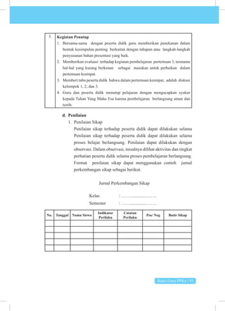 Buku Guru PPKn | 93
3. Kegiatan Penutup
1. Bersama-sama dengan peserta didik guru memberikan penekanan dalam
bentuk kesimpulan penting berkaitan dengan tahapan atau langkah-langkah
penyusunan bahan presentasi yang baik.
2. Memberikan evaluasi terhadap kegiatan pembelajaran pertemuan 3, terutama
hal-hal yang kurang berkenan sebagai masukan untuk perbaikan dalam
pertemuan keempat.
3. Memberi tahu peserta didik bahwa dalam pertemuan keempat, adalah diskusi
kelompok 1, 2, dan 3.
4. Guru dan peserta didik menutup pelajaran dengan mengucapkan syukur
kepada Tuhan Yang Maha Esa karena pembelajaran berlangsung aman dan
tertib.
d. Penilaian
1. Penilaian Sikap
Penilaian sikap terhadap peserta didik dapat dilakukan selama
Penilaian sikap terhadap peserta didik dapat dilakukan selama
proses belajar berlangsung. Penilaian dapat dilakukan dengan
observasi. Dalam observasi, misalnya dilihat aktivitas dan tingkat
perhatian peserta didik selama proses pembelajaran berlangsung.
Format penilaian sikap dapat menggunakan contoh jurnal
perkembangan sikap sebagai berikut.
Jurnal Perkembangan Sikap
			Kelas 		: ……..............…….
			 Semester : ……..............…….
No. Tanggal Nama Siswa
Indikator
Perilaku
Catatan
Perilaku
Pos/ Neg Butir Sikap
 