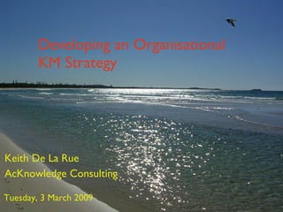 Developing an Organisational KM Strategy Keith De La Rue AcKnowledge Consulting Tuesday, 3 March 2009 