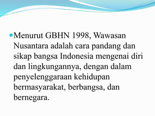 Menurut GBHN 1998, Wawasan
Nusantara adalah cara pandang dan
sikap bangsa Indonesia mengenai diri
dan lingkungannya, dengan dalam
penyelenggaraan kehidupan
bermasyarakat, berbangsa, dan
bernegara.
 