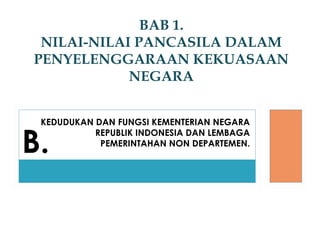 KEDUDUKAN DAN FUNGSI KEMENTERIAN NEGARA
REPUBLIK INDONESIA DAN LEMBAGA
PEMERINTAHAN NON DEPARTEMEN.
BAB 1.
NILAI-NILAI PANCASILA DALAM
PENYELENGGARAAN KEKUASAAN
NEGARA
B.
 