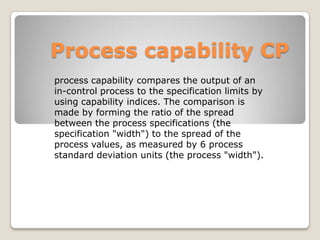 Process capability CP
process capability compares the output of an
in-control process to the specification limits by
using capability indices. The comparison is
made by forming the ratio of the spread
between the process specifications (the
specification "width") to the spread of the
process values, as measured by 6 process
standard deviation units (the process "width").
 