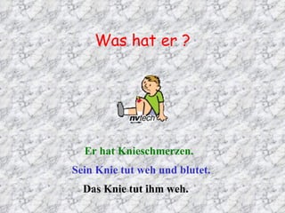 Was hat er ? Er hat Knieschmerzen. Sein Knie tut weh und blutet. Das Knie tut ihm weh. 
