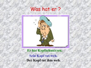 Was hat er ? Er hat Kopfschmerzen. Sein Kopf tut weh. Der Kopf tut ihm weh. 