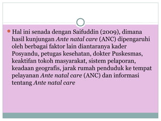 Hal ini senada dengan Saifuddin (2009), dimana
hasil kunjungan Ante natal care (ANC) dipengaruhi
oleh berbagai faktor lain diantaranya kader
Posyandu, petugas kesehatan, dokter Puskesmas,
keaktifan tokoh masyarakat, sistem pelaporan,
keadaan geografis, jarak rumah penduduk ke tempat
pelayanan Ante natal care (ANC) dan informasi
tentang Ante natal care
 