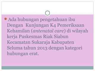 Ada hubungan pengetahuan ibu
Dengan Kunjungan K4 Pemeriksaan
Kehamilan (antenatal care) di wilayah
kerja Puskesmas Riak Siabun
Kecamatan Sukaraja Kabupaten
Seluma tahun 2013 dengan kategori
hubungan erat.
 