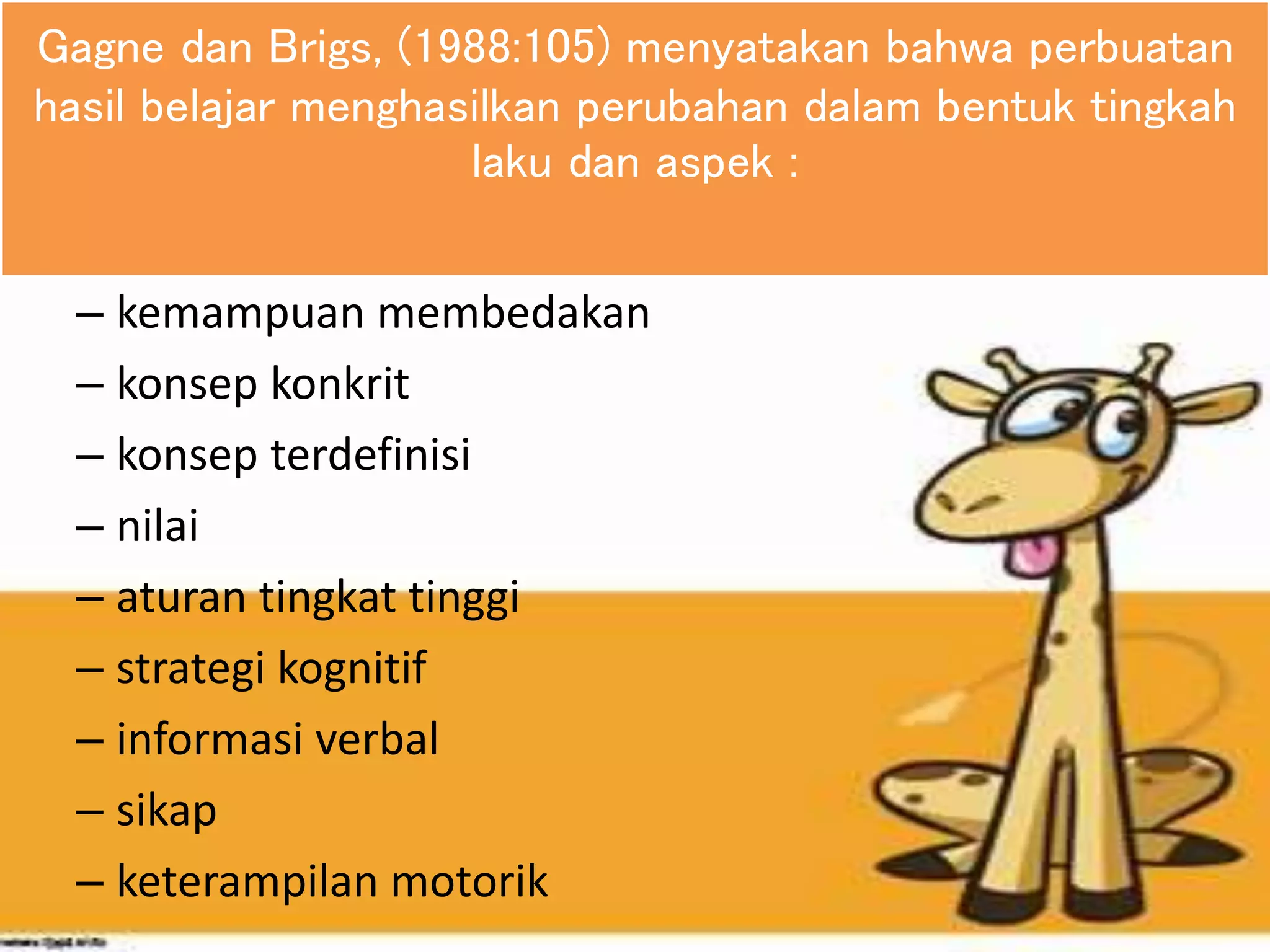 Gagne dan Brigs, (1988:105) menyatakan bahwa perbuatan
hasil belajar menghasilkan perubahan dalam bentuk tingkah
laku dan aspek :
– kemampuan membedakan
– konsep konkrit
– konsep terdefinisi
– nilai
– aturan tingkat tinggi
– strategi kognitif
– informasi verbal
– sikap
– keterampilan motorik
 