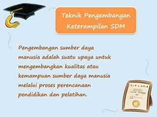 Pengembangan sumber daya
manusia adalah suatu upaya untuk
mengembangkan kualitas atau
kemampuan sumber daya manusia
melalui proses perencanaan
pendidikan dan pelatihan.
Teknik Pengembangan
Keterampilan SDM
 