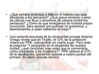 ¿Qué extraña amenaza o falla en el instinto nos está afectando a los peruanos? ¿Qué grave sinrazón o error de cálculo nos lleva a lanzarnos de cabeza contra los peñascos? ¿Cómo es que renegamos de nuestra propia convicción, para apostar por quienes no queremos, y abandonamos a quien sabemos el mejor?  Una reciente encuesta de la universidad privada Antenor Orrego revela que en Trujillo, el 12% de la población votará por PPK, colocándolo en cuarto lugar. Pero ante la pregunta “Y pensando en el desarrollo de nuestra ciudad, ¿qué candidato cree usted que le convendría como presidente a los trujillanos?”, PPK obtiene el 21% de la aprobación, quedando apenas a cuatro puntos del primero. Es decir, empate técnico.  