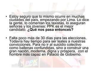 Estoy seguro que lo mismo ocurre en muchas ciudades del país, empezando por Lima. Lo dice la gente, lo comentan los taxistas, lo aseguran señoras y los jóvenes: PPK es el mejor candidato.  ¿Qué nos pasa entonces?   Falta poco más de 30 días para las elecciones. Todavía hay tiempo para ser leales a nuestras convicciones. Para no ir al suicidio colectivo como ballenas confundidas, sino a construir una gran nación, moderna, digna y próspera,  con el hombre más capaz en Palacio de Gobierno. 