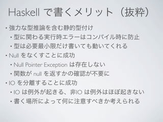 Haskell で書くメリット（抜粋）
• 強力な型推論を含む静的型付け
  • 型に関わる実行時エラーはコンパイル時に防止
  • 型は必要最小限だけ書いても動いてくれる
• Null   をなくすことに成功
  • Null
      Pointer Exception は存在しない
  • 関数が null を返すかの確認が不要に
• IO   を分離することに成功
  • IO   は例外が起きる、非IO は例外はほぼ起きない
  • 書く場所によって何に注意すべきか考えられる
 