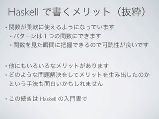 Haskell で書くメリット（抜粋）
• 関数が柔軟に使えるようになっています
• パターンは１つの関数にできます
• 関数を見た瞬間に把握できるので可読性が良いです



• 他にもいろいろなメリットがあります
• どのような問題解決をしてメリットを生み出したのか
という手法も面白いかもしれません

• この続きは   Haskell の入門書で
 