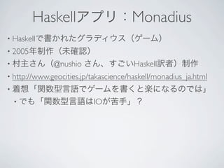 Haskellアプリ：Monadius
• Haskellで書かれたグラディウス（ゲーム）
• 2005年制作（未確認）
• 村主さん（@nushio         さん、すごいHaskell訳者）制作
• http://www.geocities.jp/takascience/haskell/monadius_ja.html 
• 着想「関数型言語でゲームを書くと楽になるのでは」
 • でも「関数型言語はIOが苦手」？
 