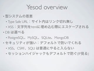 Yesod overview
• 型システムの恩恵
 • TypeSafe URL：サイト内はリンク切れ無し
 • XSS：文字列をhtmlに埋め込む際にエスケープされる
• DB   は選べる
 • PostgreSQL、MySQL、SQLite、MongoDB
• セキュリティが強い：デフォルトで防いでくれる
 • XSS、CSRF、SQLI   は普通にやると入らない
 • セッションハイジャックもデフォルトで防ぐ(IP見る)
 