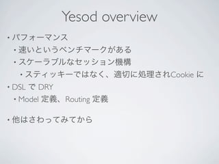 Yesod overview
• パフォーマンス
 • 速いというベンチマークがある
 • スケーラブルなセッション機構
   • スティッキーではなく、適切に処理されCookie   に
• DSLで DRY
 • Model 定義、Routing 定義


• 他はさわってみてから
 