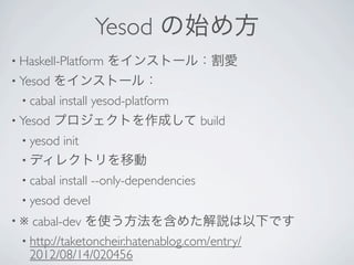 Yesod の始め方
• Haskell-Platform   をインストール：割愛
• Yesod をインストール：
  • cabal install yesod-platform 
• Yesod   プロジェクトを作成して build
  • yesod
       init 
  • ディレクトリを移動
  • cabal   install --only-dependencies 
  • yesod   devel 
•※  cabal-dev を使う方法を含めた解説は以下です
  • http://taketoncheir.hatenablog.com/entry/
    2012/08/14/020456
 