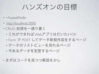 ハンズオンの目標
• ~/haskell/hello 
• http://localhost:3000 
• CRUD 処理を一通り書く
    • これができれば WebアプリはだいたいOK
    • Form
        で POST してデータ新規作成をするページ
    • データのリストビューを見れるページ
    • 今あるデータを変更するページ


• まずはコードを見つつ解説を少し
 