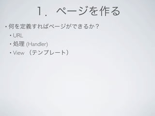 １．ページを作る
• 何を定義すればページができるか？
• URL 
• 処理     (Handler)
• View   （テンプレート）
 