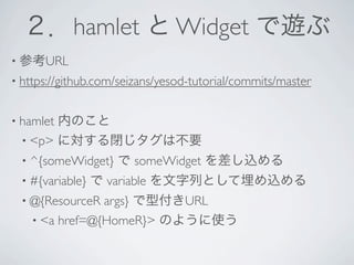 ２．hamlet と Widget で遊ぶ
• 参考URL
• https://github.com/seizans/yesod-tutorial/commits/master


• hamlet内のこと
  • <p> に対する閉じタグは不要
  • ^{someWidget}   で someWidget を差し込める
  • #{variable}   で variable を文字列として埋め込める
  • @{ResourceR args} で型付きURL
    • <a href=@{HomeR}> のように使う
 