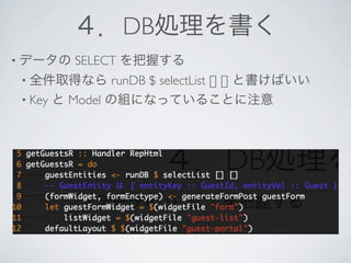 ４．DB処理を書く
• データの   SELECT を把握する
 • 全件取得なら       runDB $ selectList [] [] と書けばいい
 • Key と Model の組になっていることに注意
 