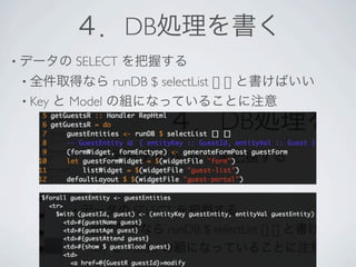 ４．DB処理を書く
• データの   SELECT を把握する
 • 全件取得なら       runDB $ selectList [] [] と書けばいい
 • Key と Model の組になっていることに注意
 