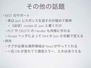 その他の話題
• REST   のサポート
 • 実は Json レスポンスを返すのが極めて簡単
   • （ほぼ）models に json と書くだけ
 • PUT   や DELETE の Handler も同様に作れる
 • Accept   ヘッダによって html か Json か自動で変える
• 例外
 • ケアが必要な境界領域は Yesod       がやってくれる
 • 一応    DB が落ちてて通信エラー、とかはありえる
 