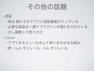 その他の話題
• 認証
 • 実は既にそのアプリに認証機能が入っている
 • 必要な認証は一通りプラグインが既に作られている
 • 少し調整して使うだけ
• Subsite 
 • アプリをモジュール化して使いまわせる仕組み
 • 例：Auth    モジュール、Wiki モジュール
 
