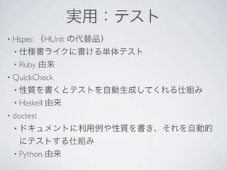 実用：テスト
• Hspec   （HUnit の代替品）
 • 仕様書ライクに書ける単体テスト
 • Ruby   由来
• QuickCheck 
 • 性質を書くとテストを自動生成してくれる仕組み
 • Haskell   由来 
• doctest 
 • ドキュメントに利用例や性質を書き、それを自動的
   にテストする仕組み
 • Python 由来
 