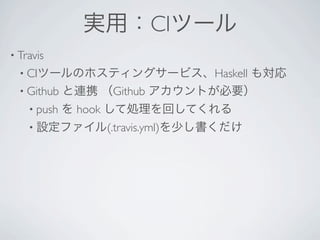 実用：CIツール
• Travis 
 • CIツールのホスティングサービス、Haskell    も対応
 • Github と連携 （Github アカウントが必要）
   • push   を hook して処理を回してくれる
   • 設定ファイル(.travis.yml)を少し書くだけ
 