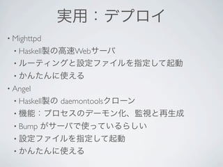 実用：デプロイ
• Mighttpd 
 • Haskell製の高速Webサーバ
 • ルーティングと設定ファイルを指定して起動
 • かんたんに使える
• Angel 
 • Haskell製の   daemontoolsクローン
 • 機能：プロセスのデーモン化、監視と再生成
 • Bump    がサーバで使っているらしい
 • 設定ファイルを指定して起動
 • かんたんに使える
 