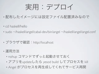 実用：デプロイ
• 配布したイメージには設定ファイル配置済みなので


• cd    haskell/hello 
•   sudo ~/haskell/angel/cabal-dev/bin/angel ~/haskell/angel/angel.conf


•   ブラウザで確認：http://localhost

•   運用方法
    •   nohup コマンドでずっと起動させておく
    •   アプリをupdateしたら yesod build してプロセスを kill
    •   Angel がプロセスを再生成してくれてサービス再開
 