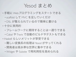 Yesod まとめ
• 手軽に Webプログラミングをスタートできる
  • scaffold
         して MVC を足していくだけ
  • DSL が整えられているので簡単に書ける
• 十分に実用的
  • フレームワークに期待することは一通りできる
  • Cabal   や Travis で自動のビルドやテストもできる
• Haskell   らしいメリットが享受できる
  • 難しい変換系の処理は Yesod        がやってくれる
  • 開発者は高水準な世界に集中できる
  • Widget     や Subsite で再利用性を高められる
 