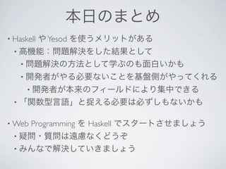 本日のまとめ
• Haskell   や Yesod を使うメリットがある
  • 高機能：問題解決をした結果として
    • 問題解決の方法として学ぶのも面白いかも
    • 開発者がやる必要ないことを基盤側がやってくれる
      • 開発者が本来のフィールドにより集中できる
  • 「関数型言語」と捉える必要は必ずしもないかも


• Web   Programming を Haskell でスタートさせましょう
  • 疑問・質問は遠慮なくどうぞ
  • みんなで解決していきましょう
 