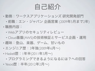 自己紹介
• 勤務：ワークスアプリケーションズ         研究開発部門
 • 前職：エン・ジャパン      企画営業 (2009年5月まで2年)
• 職務内容：
 • Webアプリのセキュリティレビュー
 • Cloud基盤(AWS)の技術検証とサービス企画・運用
• 趣味：登山、楽器、ゲーム、甘いもの
• エンジニア歴：3年強(2009年6月∼)
• Haskell歴：1年半(2011年3月∼)
 • プログラミングできるようになるには？への回答
• Yesod歴：半年(2012年2月∼)
 