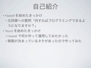 自己紹介
• Haskell   を始めたきっかけ
  • 元同僚への質問「何すればプログラミングできるよ
   うになりますか？」
• Yesod   を始めたきっかけ
  • Haskell
       で何か作って運用してみたかった
  • 期限が決まっているネタがあったので作ってみた
 