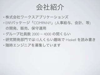 会社紹介
• 株式会社ワークスアプリケーションズ
• ERPパッケージ「COMPANY」(人事給与、会計、等)
の開発、販売、保守運用
• グループ社員数   2000 ~ 4000 の間くらい
• 研究開発部門では10人くらい趣味で       Haskell を読み書き
• 随時エンジニアを募集しています
 